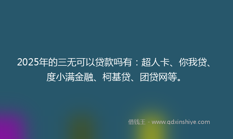 2025年的三无可以贷款吗有：超人卡、你我贷、度小满金融、柯基贷、团贷网等。