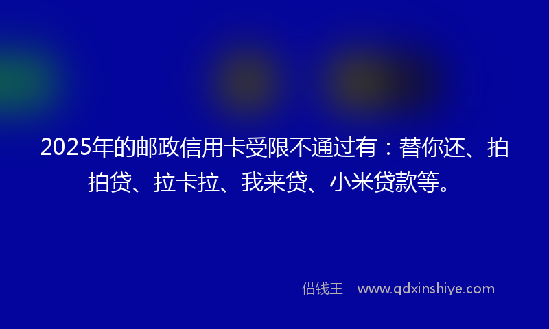 2025年的邮政信用卡受限不通过有：替你还、拍拍贷、拉卡拉、我来贷、小米贷款等。