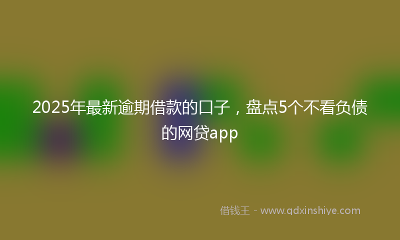 2025年最新逾期借款的口子，盘点5个不看负债的网贷app