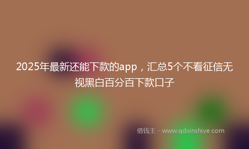2025年最新还能下款的app，汇总5个不看征信无视黑白百分百下款口子