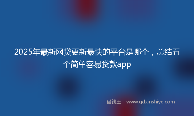 2025年最新网贷更新最快的平台是哪个，总结五个简单容易贷款app