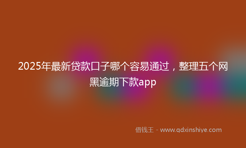 2025年最新贷款口子哪个容易通过，整理五个网黑逾期下款app