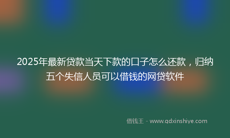 2025年最新贷款当天下款的口子怎么还款，归纳五个失信人员可以借钱的网贷软件