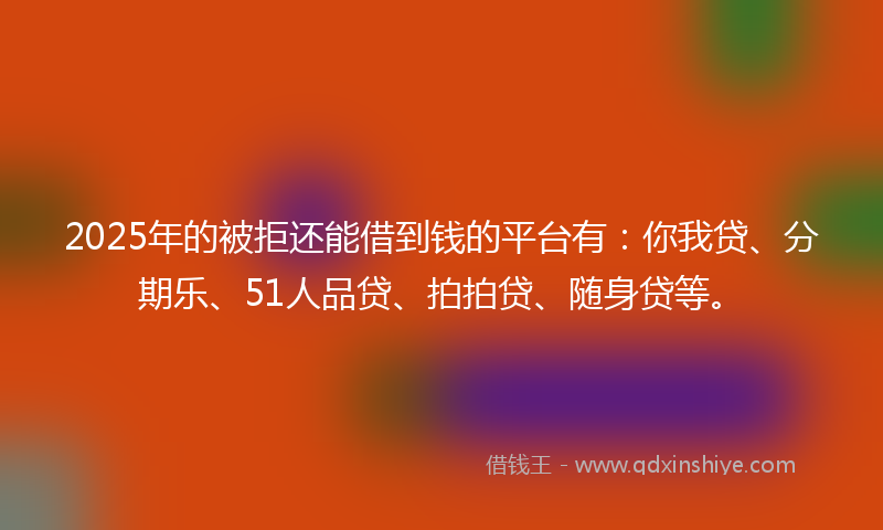 2025年的被拒还能借到钱的平台有：你我贷、分期乐、51人品贷、拍拍贷、随身贷等。