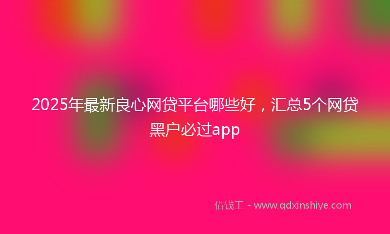 2025年最新良心网贷平台哪些好，汇总5个网贷黑户必过app