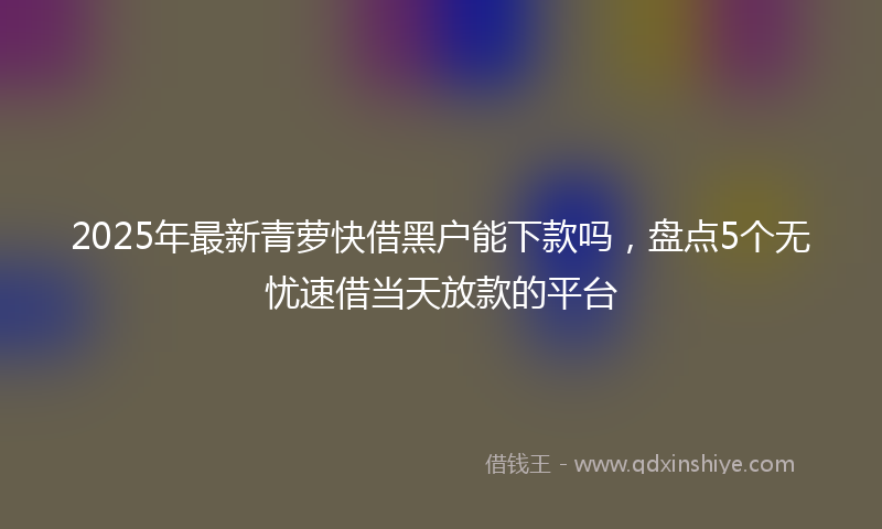 2025年最新青萝快借黑户能下款吗,盘点5个无忧速借当天放款的平台