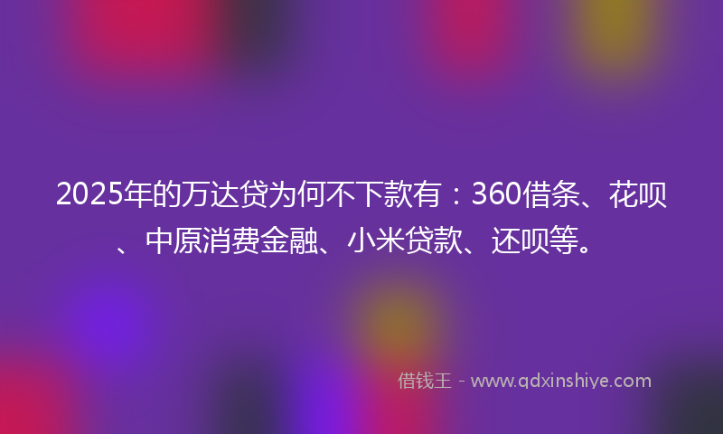 2025年的万达贷为何不下款有：360借条、花呗、中原消费金融、小米贷款、还呗等。