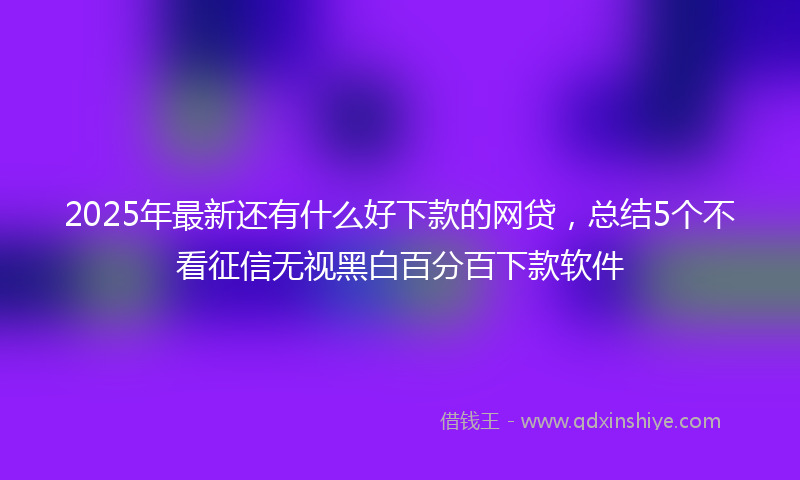 2025年最新还有什么好下款的网贷，总结5个不看征信无视黑白百分百下款软件