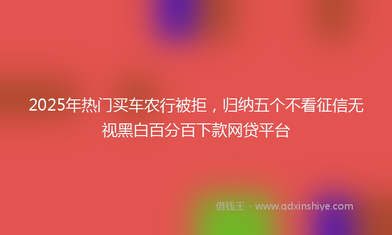 2025年热门买车农行被拒，归纳五个不看征信无视黑白百分百下款网贷平台