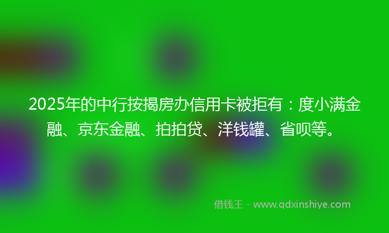 2025年的中行按揭房办信用卡被拒有：度小满金融、京东金融、拍拍贷、洋钱罐、省呗等。