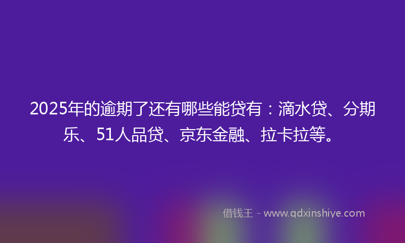 2025年的逾期了还有哪些能贷有：滴水贷、分期乐、51人品贷、京东金融、拉卡拉等。