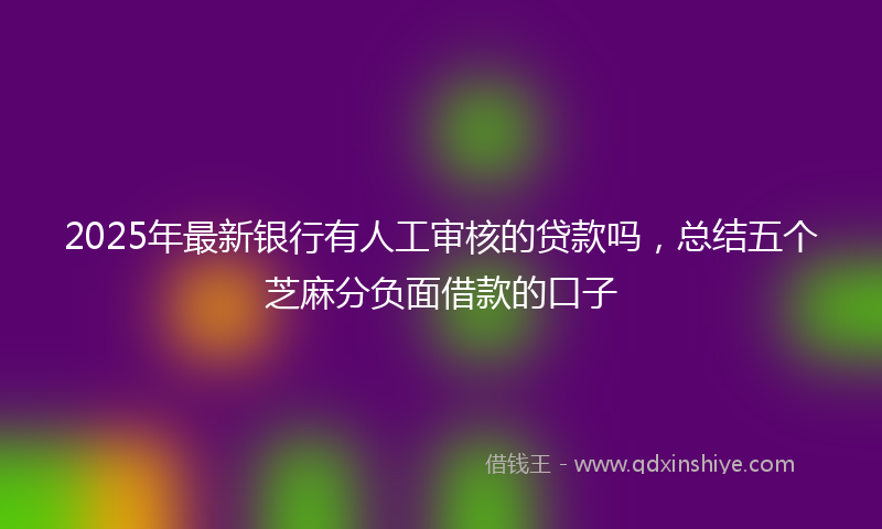 2025年最新银行有人工审核的贷款吗，总结五个芝麻分负面借款的口子