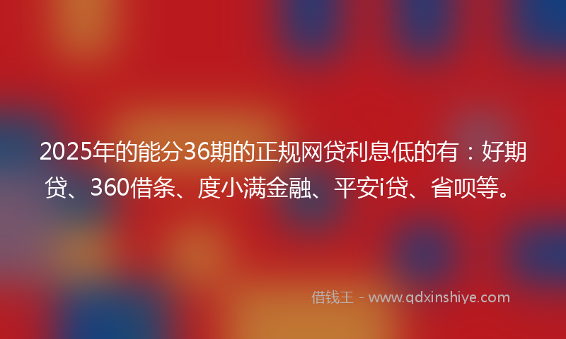 2025年的能分36期的正规网贷利息低的有：好期贷、360借条、度小满金融、平安i贷、省呗等。