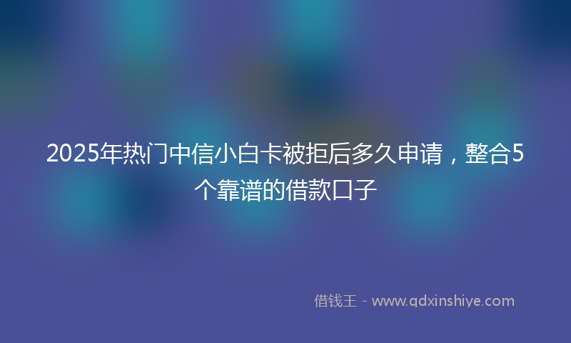 2025年热门中信小白卡被拒后多久申请，整合5个靠谱的借款口子