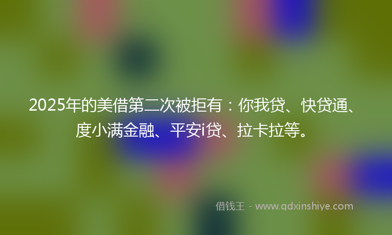 2025年的美借第二次被拒有：你我贷、快贷通、度小满金融、平安i贷、拉卡拉等。