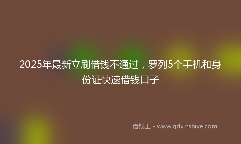 2025年最新立刷借钱不通过，罗列5个手机和身份证快速借钱口子