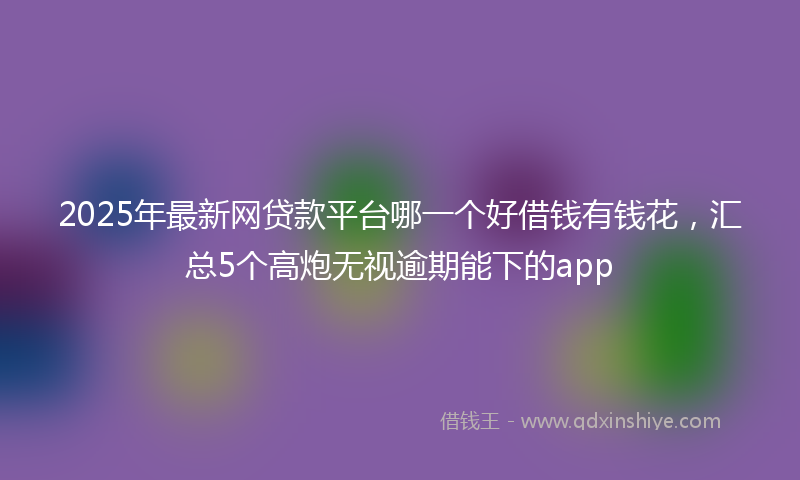 2025年最新网贷款平台哪一个好借钱有钱花，汇总5个高炮无视逾期能下的app