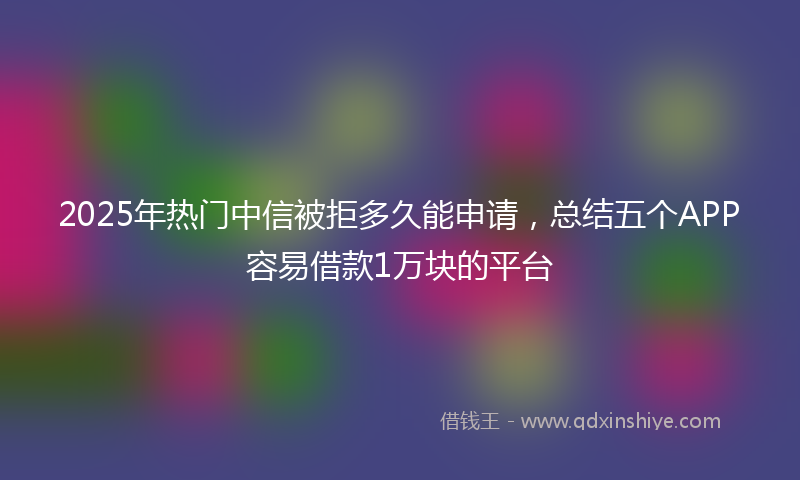 2025年热门中信被拒多久能申请，总结五个APP容易借款1万块的平台