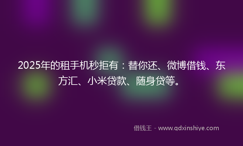 2025年的租手机秒拒有：替你还、微博借钱、东方汇、小米贷款、随身贷等。