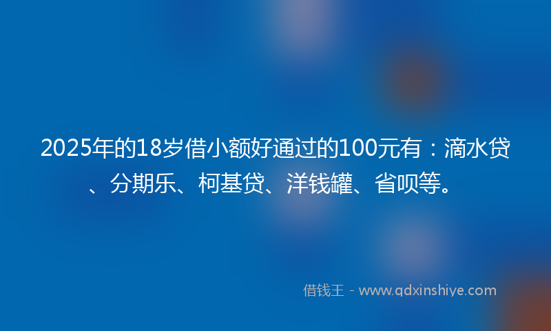 2025年的18岁借小额好通过的100元有：滴水贷、分期乐、柯基贷、洋钱罐、省呗等。