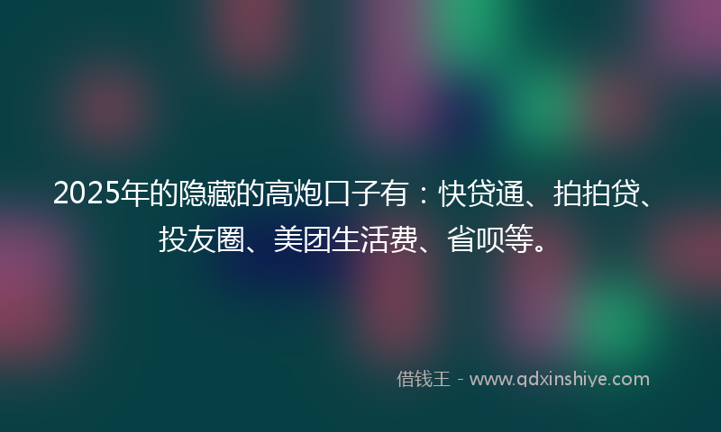 2025年的隐藏的高炮口子有：快贷通、拍拍贷、投友圈、美团生活费、省呗等。