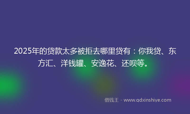 2025年的贷款太多被拒去哪里贷有：你我贷、东方汇、洋钱罐、安逸花、还呗等。