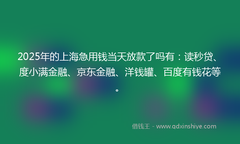 2025年的上海急用钱当天放款了吗有：读秒贷、度小满金融、京东金融、洋钱罐、百度有钱花等。
