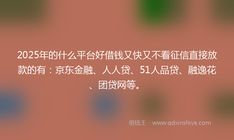 2025年的什么平台好借钱又快又不看征信直接放款的有：京东金融、人人贷、51人品贷、融逸花、团贷网等。