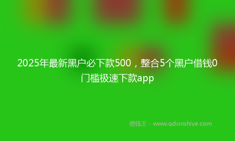 2025年最新黑户必下款500，整合5个黑户借钱0门槛极速下款app