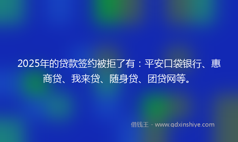 2025年的贷款签约被拒了有：平安口袋银行、惠商贷、我来贷、随身贷、团贷网等。