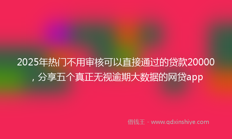 2025年热门不用审核可以直接通过的贷款20000，分享五个真正无视逾期大数据的网贷app
