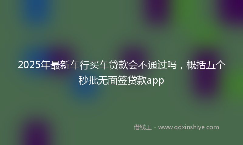 2025年最新车行买车贷款会不通过吗，概括五个秒批无面签贷款app
