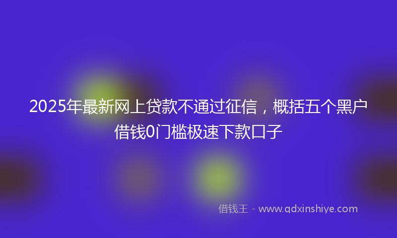 2025年最新网上贷款不通过征信，概括五个黑户借钱0门槛极速下款口子