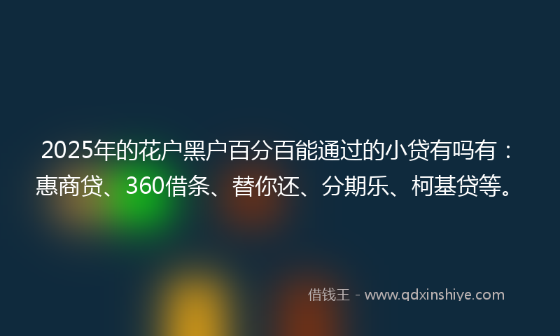 2025年的花户黑户百分百能通过的小贷有吗有：惠商贷、360借条、替你还、分期乐、柯基贷等。