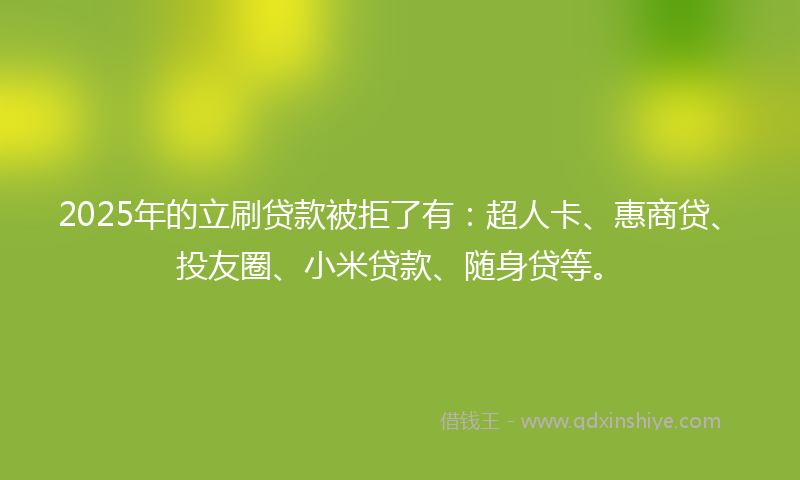 2025年的立刷贷款被拒了有：超人卡、惠商贷、投友圈、小米贷款、随身贷等。