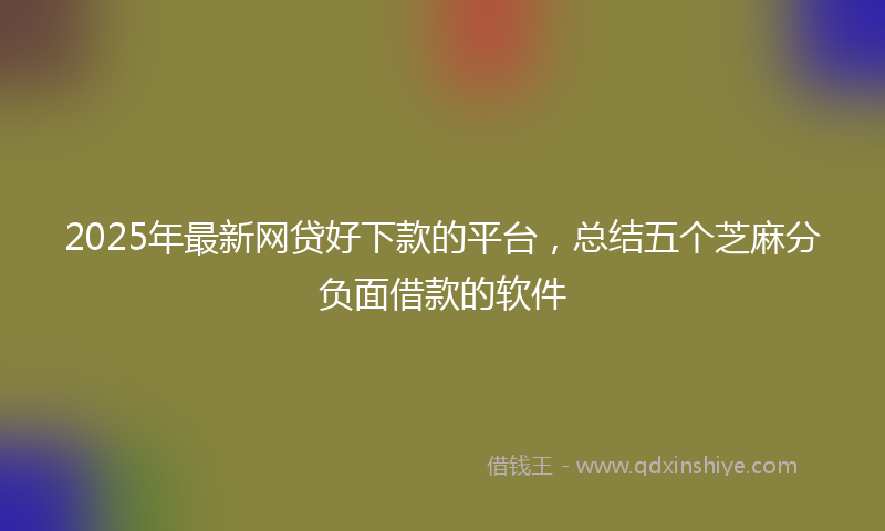2025年最新网贷好下款的平台，总结五个芝麻分负面借款的软件