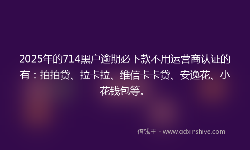 2025年的714黑户逾期必下款不用运营商认证的有：拍拍贷、拉卡拉、维信卡卡贷、安逸花、小花钱包等。