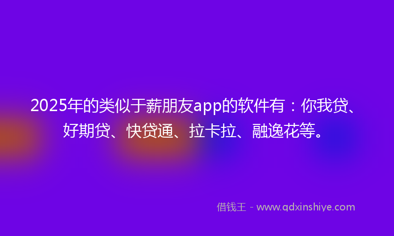 2025年的类似于薪朋友app的软件有：你我贷、好期贷、快贷通、拉卡拉、融逸花等。