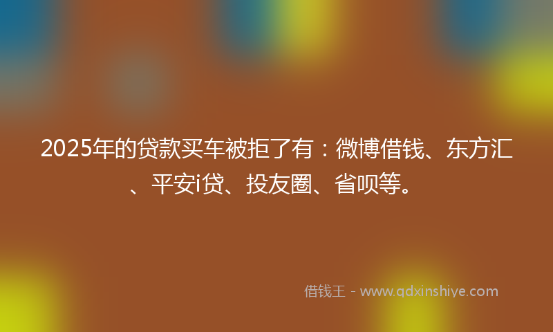 2025年的贷款买车被拒了有：微博借钱、东方汇、平安i贷、投友圈、省呗等。