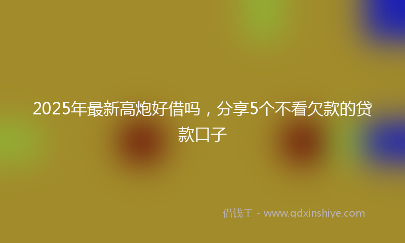 2025年最新高炮好借吗，分享5个不看欠款的贷款口子