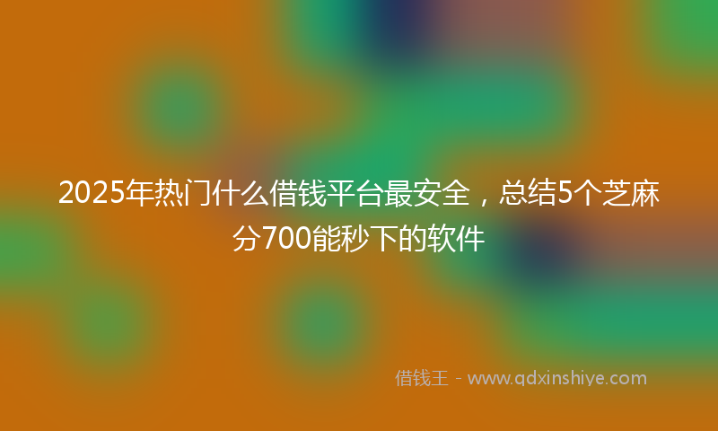 2025年热门什么借钱平台最安全，总结5个芝麻分700能秒下的软件