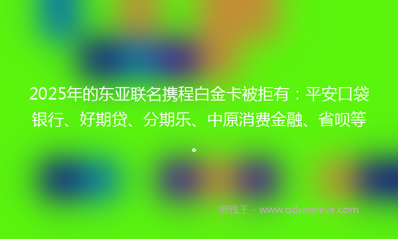 2025年的东亚联名携程白金卡被拒有：平安口袋银行、好期贷、分期乐、中原消费金融、省呗等。