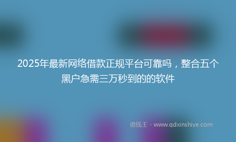 2025年最新网络借款正规平台可靠吗，整合五个黑户急需三万秒到的的软件