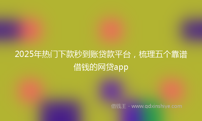 2025年热门下款秒到账贷款平台，梳理五个靠谱借钱的网贷app
