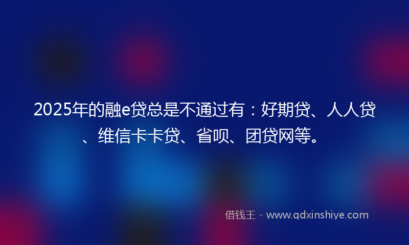2025年的融e贷总是不通过有：好期贷、人人贷、维信卡卡贷、省呗、团贷网等。