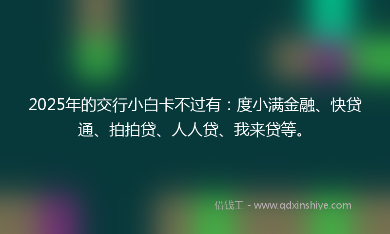 2025年的交行小白卡不过有：度小满金融、快贷通、拍拍贷、人人贷、我来贷等。