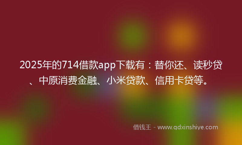 2025年的714借款app下载有：替你还、读秒贷、中原消费金融、小米贷款、信用卡贷等。