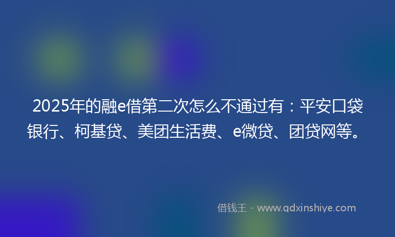 2025年的融e借第二次怎么不通过有：平安口袋银行、柯基贷、美团生活费、e微贷、团贷网等。