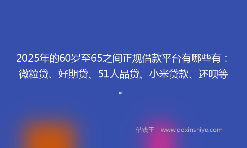 2025年的60岁至65之间正规借款平台有哪些有：微粒贷、好期贷、51人品贷、小米贷款、还呗等。