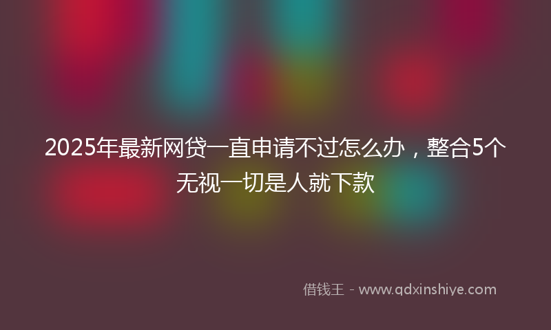 2025年最新网贷一直申请不过怎么办，整合5个无视一切是人就下款